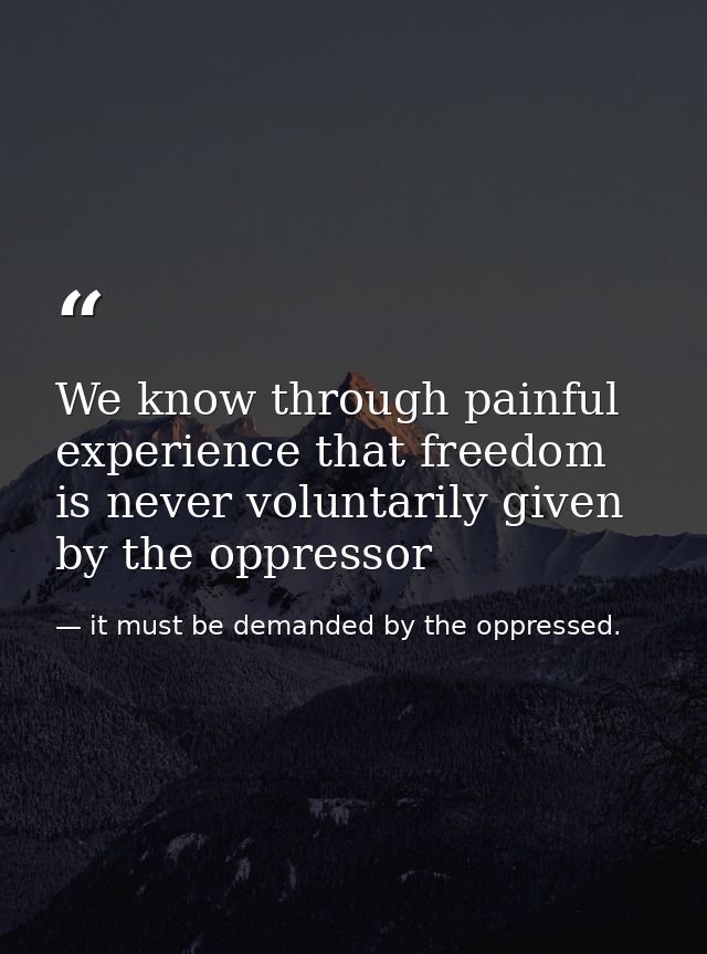 We know through painful experience that freedom is never voluntarily given by the oppressor — it must be demanded by the oppressed.