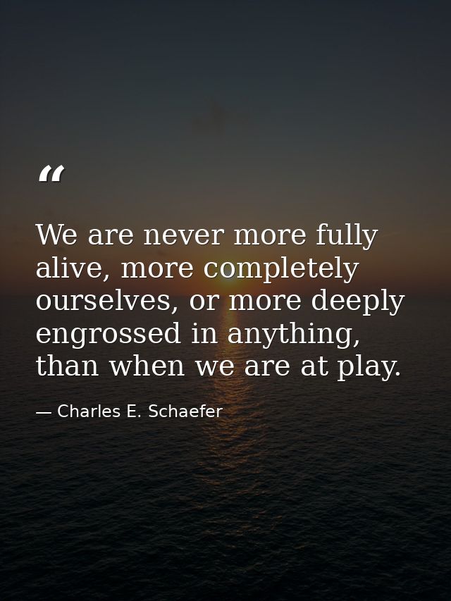 We are never more fully alive, more completely ourselves, or more deeply engrossed in anything, than when we are at play — Charles E. Schaefer