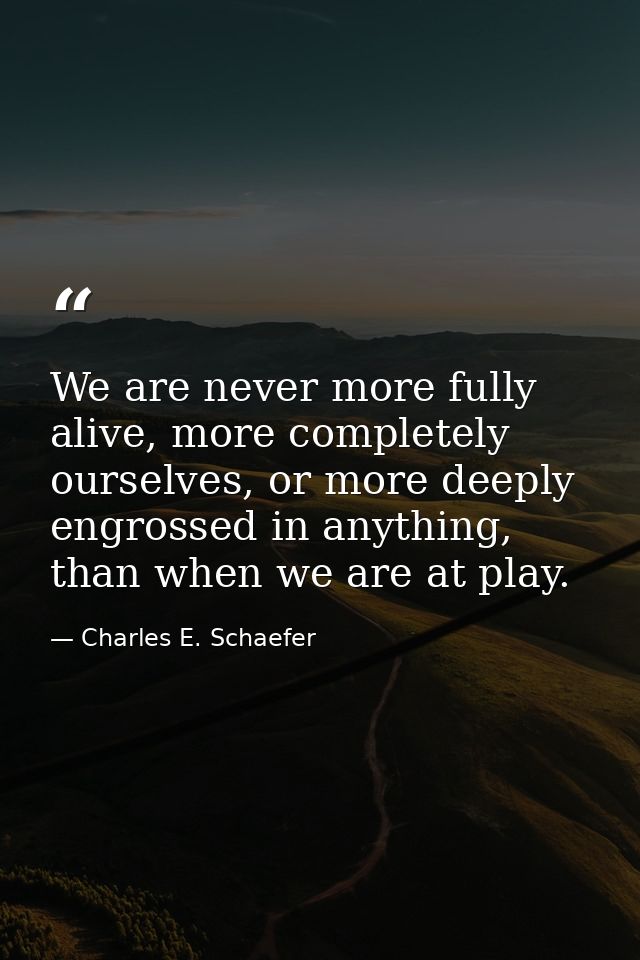 We are never more fully alive, more completely ourselves, or more deeply engrossed in anything, than when we are at play — Charles E. Schaefer