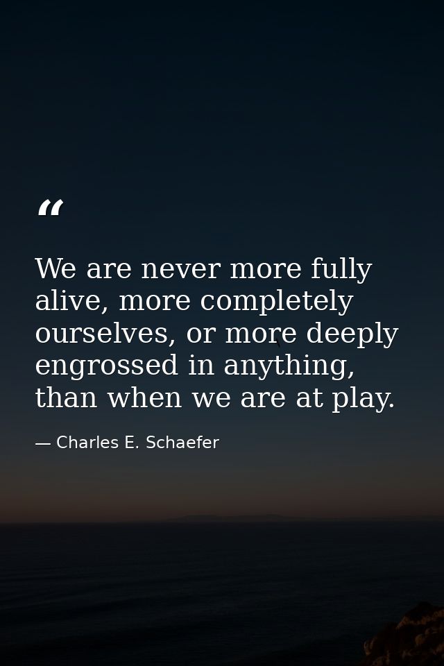 We are never more fully alive, more completely ourselves, or more deeply engrossed in anything, than when we are at play — Charles E. Schaefer