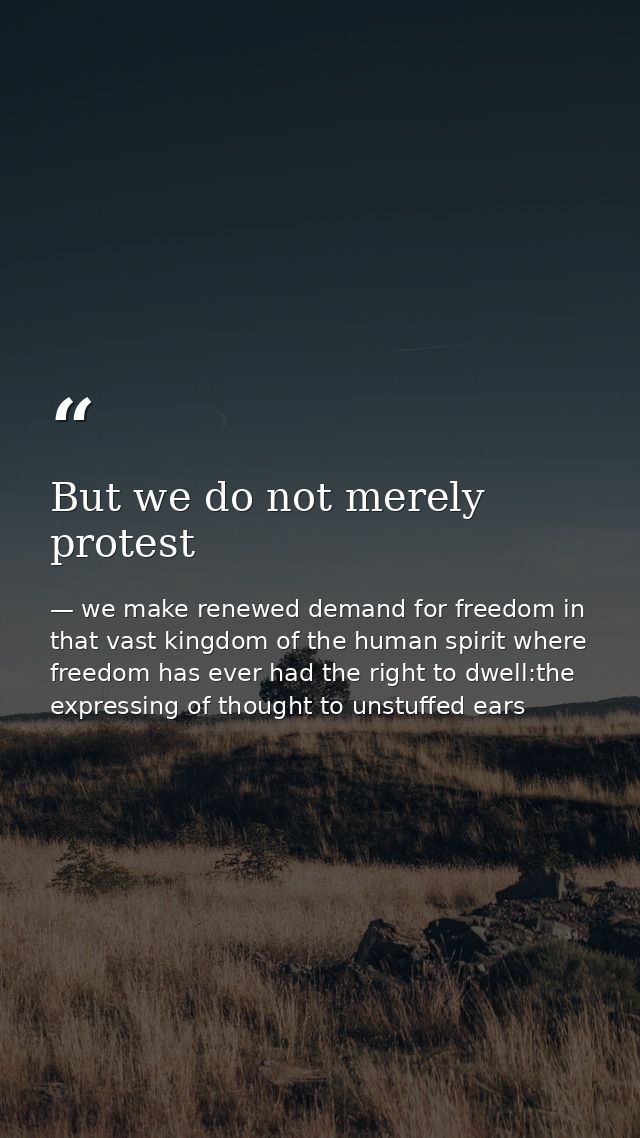 But we do not merely protest — we make renewed demand for freedom in that vast kingdom of the human spirit where freedom has ever had the right to dwell:the expressing of thought to unstuffed ears