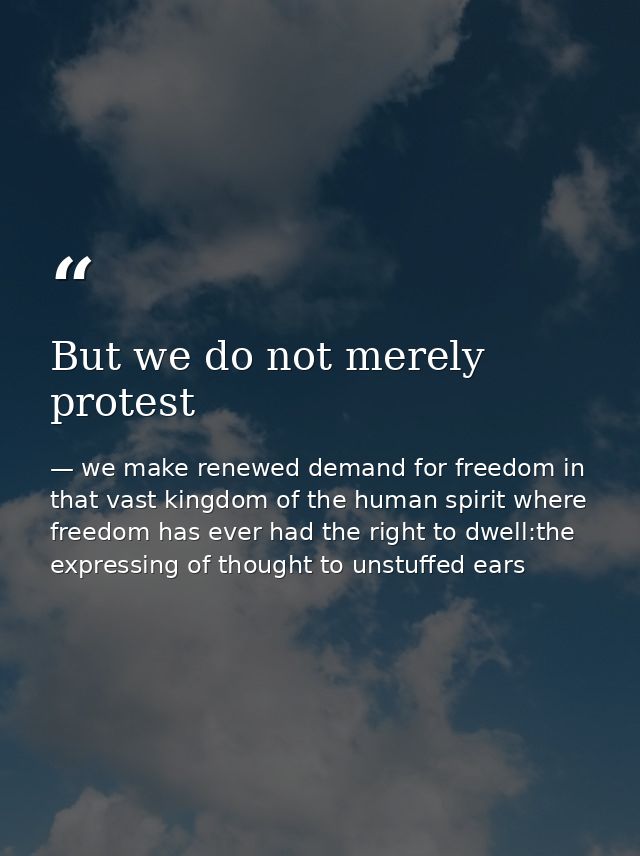 But we do not merely protest — we make renewed demand for freedom in that vast kingdom of the human spirit where freedom has ever had the right to dwell:the expressing of thought to unstuffed ears