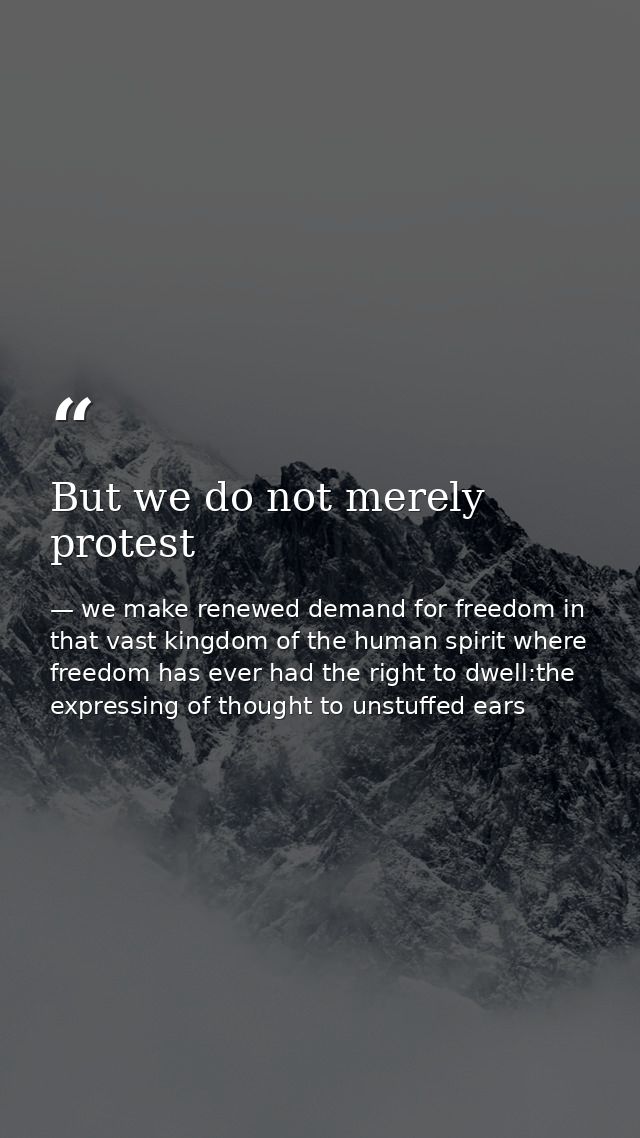 But we do not merely protest — we make renewed demand for freedom in that vast kingdom of the human spirit where freedom has ever had the right to dwell:the expressing of thought to unstuffed ears