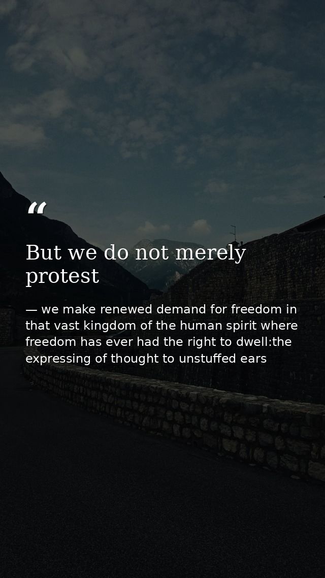 But we do not merely protest — we make renewed demand for freedom in that vast kingdom of the human spirit where freedom has ever had the right to dwell:the expressing of thought to unstuffed ears