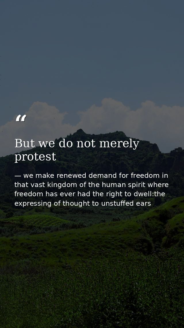 But we do not merely protest — we make renewed demand for freedom in that vast kingdom of the human spirit where freedom has ever had the right to dwell:the expressing of thought to unstuffed ears
