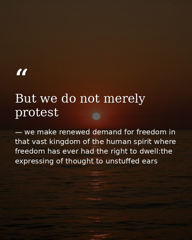 But we do not merely protest — we make renewed demand for freedom in that vast kingdom of the human spirit where freedom has ever had the right to dwell:the expressing of thought to unstuffed ears