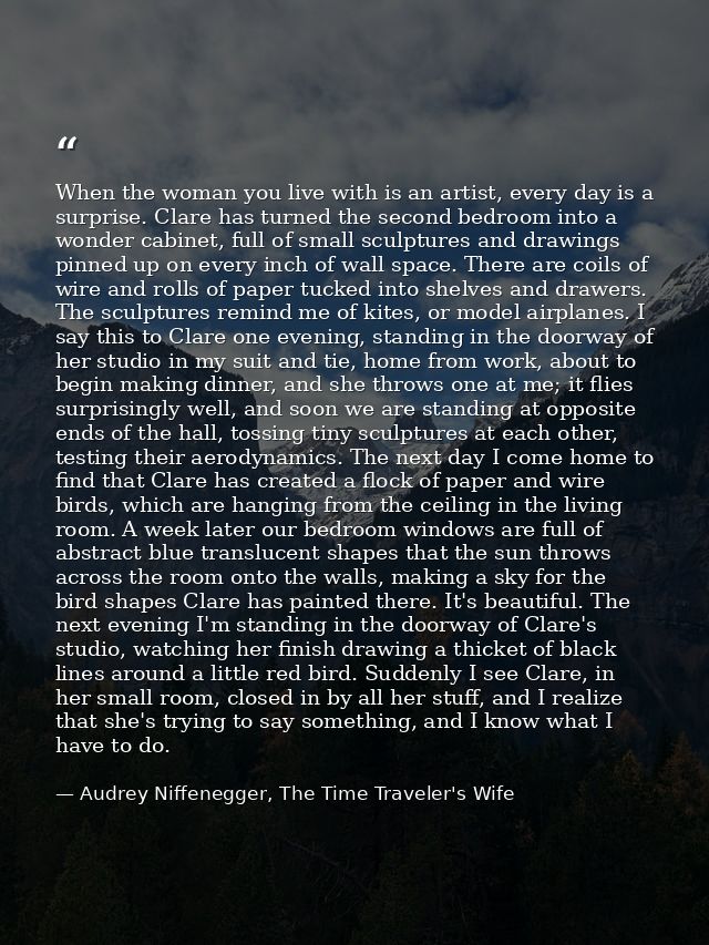 When the woman you live with is an artist, every day is a surprise. Clare has turned the second bedroom into a wonder ca — Audrey Niffenegger, The Time Traveler's Wife