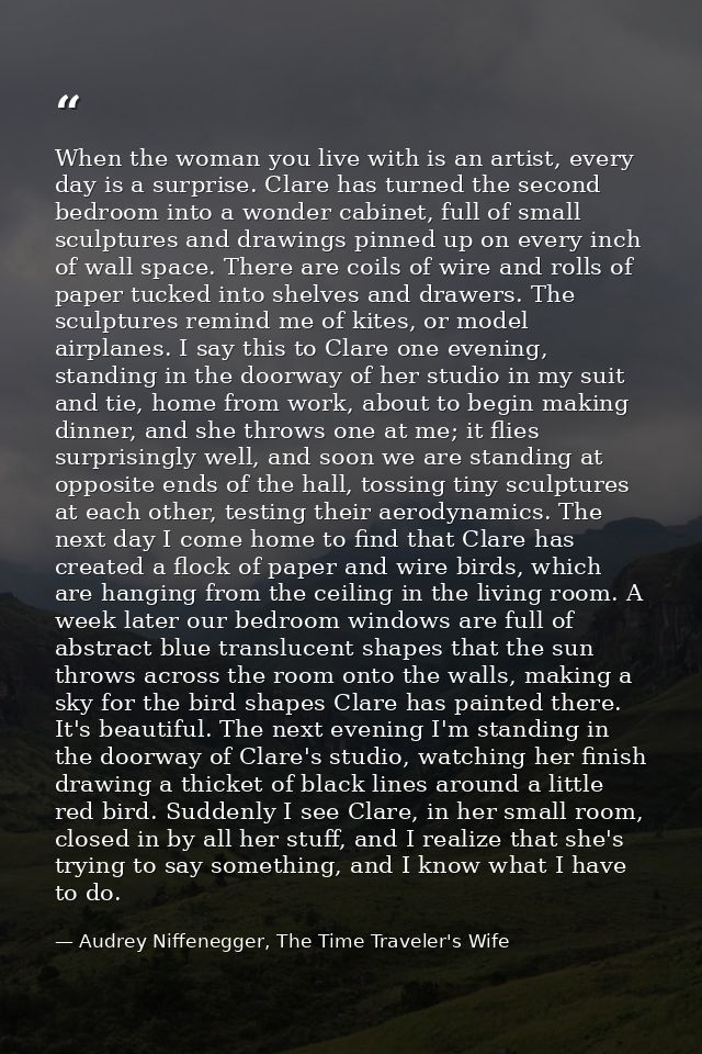 When the woman you live with is an artist, every day is a surprise. Clare has turned the second bedroom into a wonder ca — Audrey Niffenegger, The Time Traveler's Wife