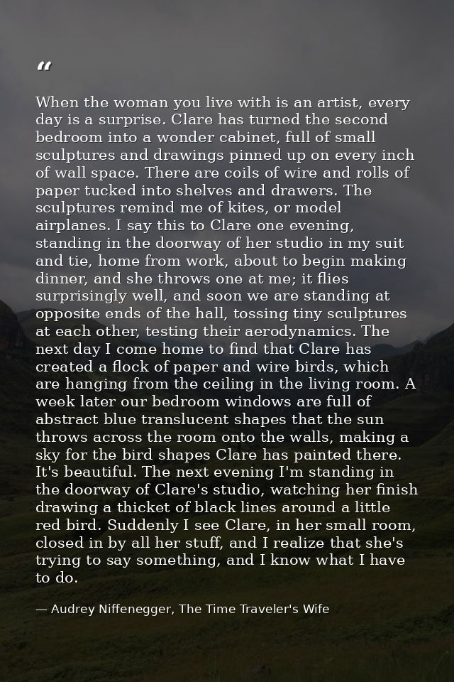 When the woman you live with is an artist, every day is a surprise. Clare has turned the second bedroom into a wonder ca — Audrey Niffenegger, The Time Traveler's Wife