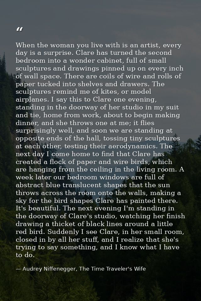 When the woman you live with is an artist, every day is a surprise. Clare has turned the second bedroom into a wonder ca — Audrey Niffenegger, The Time Traveler's Wife