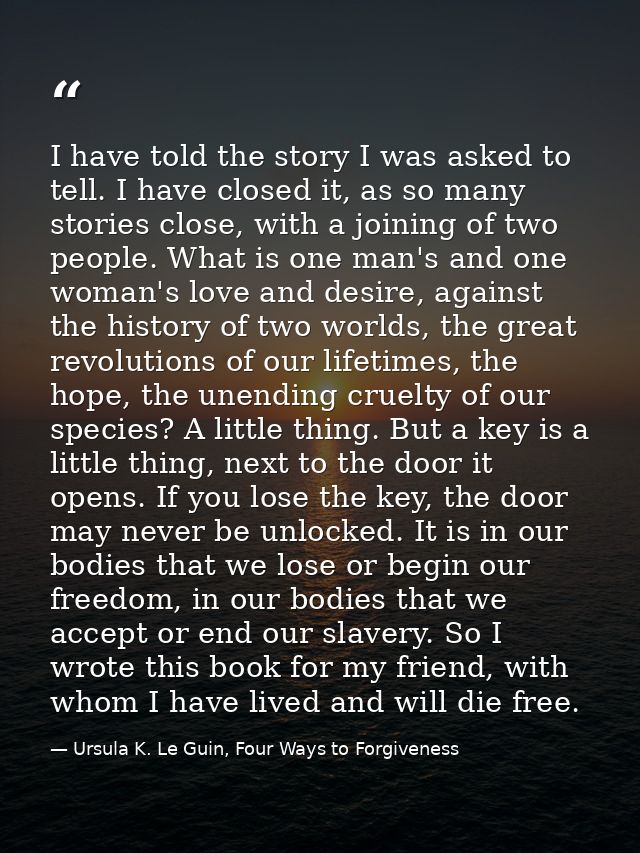 I have told the story I was asked to tell. I have closed it, as so many stories close, with a joining of two people. Wha — Ursula K. Le Guin, Four Ways to Forgiveness