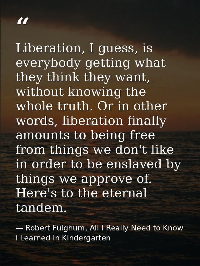 Liberation, I guess, is everybody getting what they think they want, without knowing the whole truth. Or in other words, — Robert Fulghum, All I Really Need to Know I Learned in Kindergarten