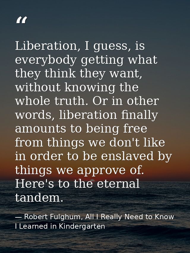 Liberation, I guess, is everybody getting what they think they want, without knowing the whole truth. Or in other words, — Robert Fulghum, All I Really Need to Know I Learned in Kindergarten