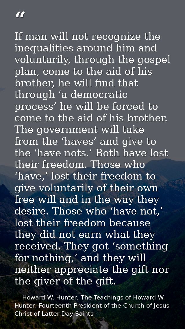 If man will not recognize the inequalities around him and voluntarily, through the gospel plan, come to the aid of his b — Howard W. Hunter, The Teachings of Howard W. Hunter, Fourteenth President of the Church of Jesus Christ of Latter-Day Saints