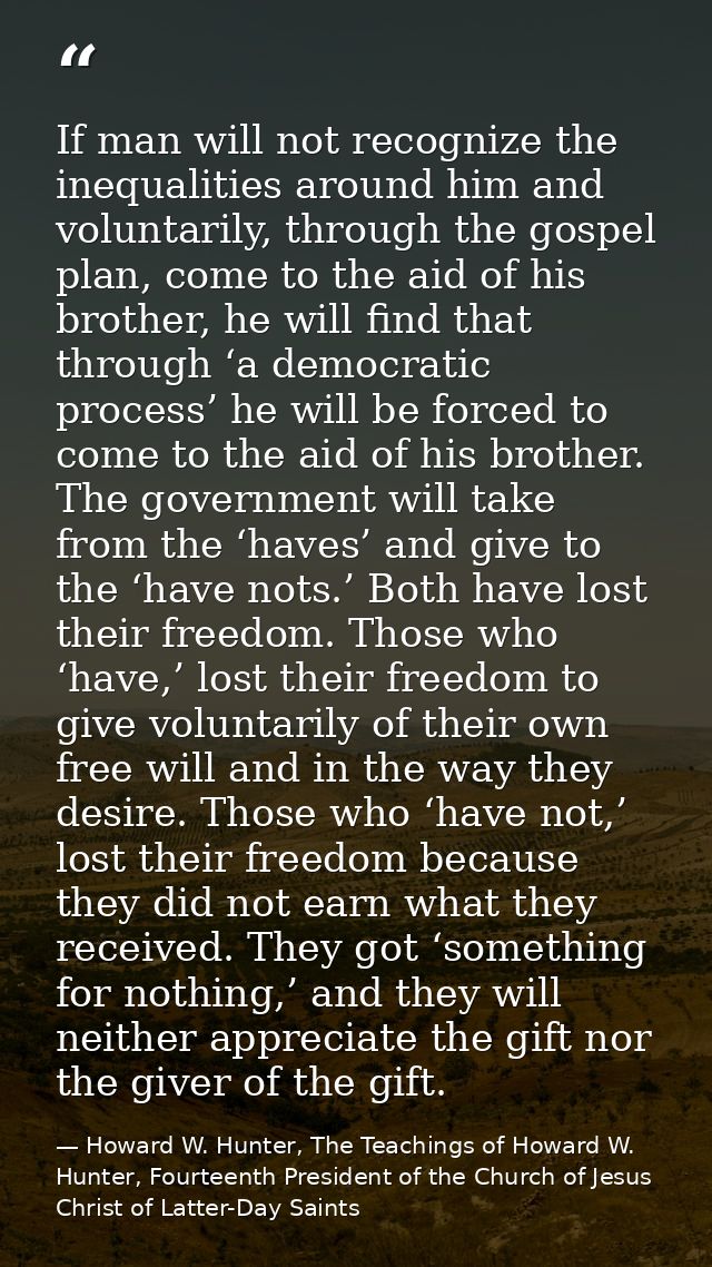 If man will not recognize the inequalities around him and voluntarily, through the gospel plan, come to the aid of his b — Howard W. Hunter, The Teachings of Howard W. Hunter, Fourteenth President of the Church of Jesus Christ of Latter-Day Saints