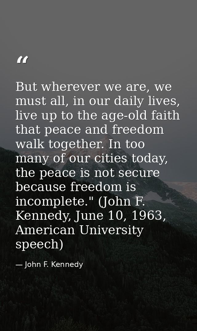 But wherever we are, we must all, in our daily lives, live up to the age-old faith that peace and freedom walk together. — John F. Kennedy
