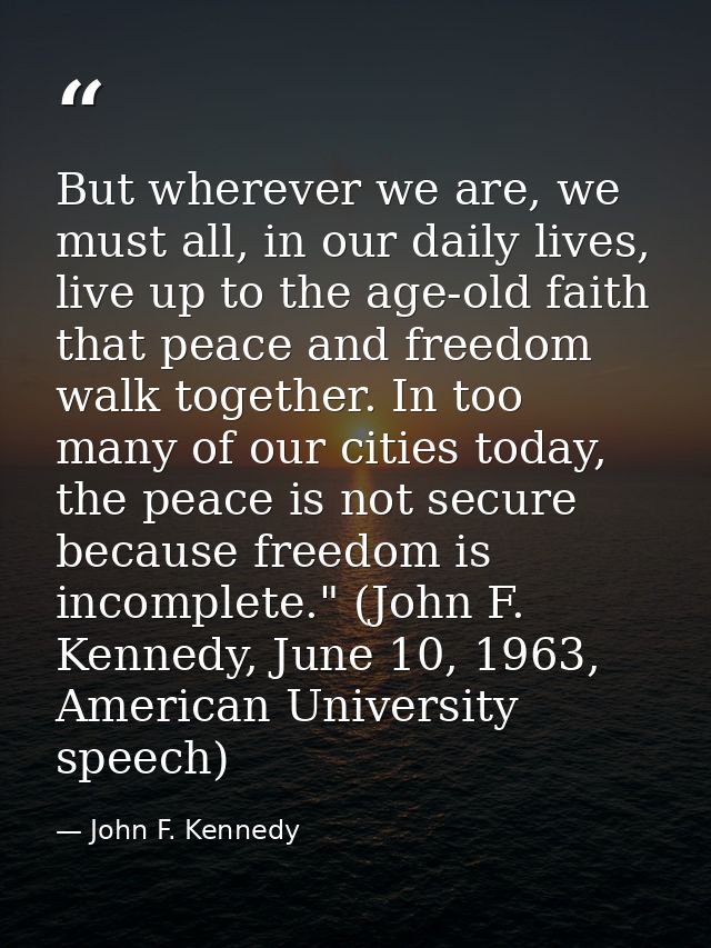 But wherever we are, we must all, in our daily lives, live up to the age-old faith that peace and freedom walk together. — John F. Kennedy