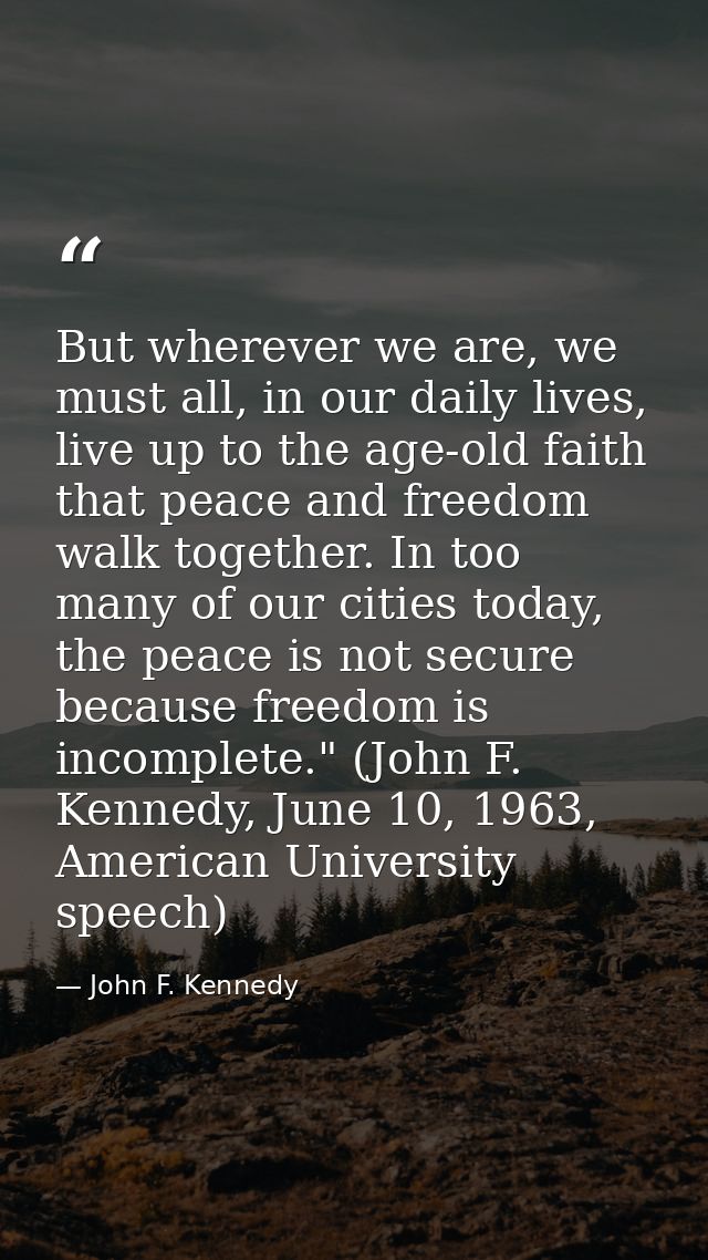 But wherever we are, we must all, in our daily lives, live up to the age-old faith that peace and freedom walk together. — John F. Kennedy