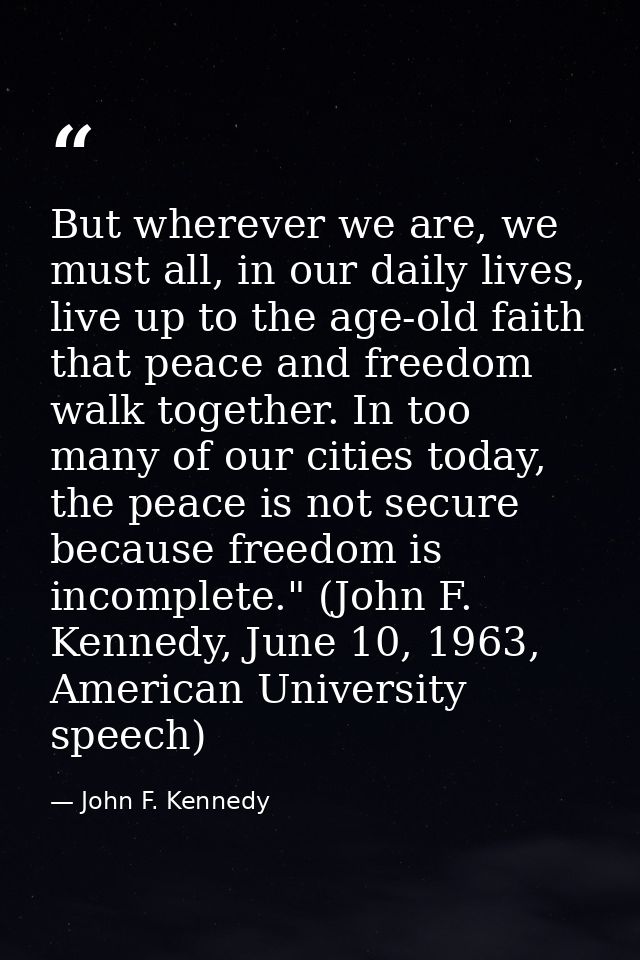 But wherever we are, we must all, in our daily lives, live up to the age-old faith that peace and freedom walk together. — John F. Kennedy