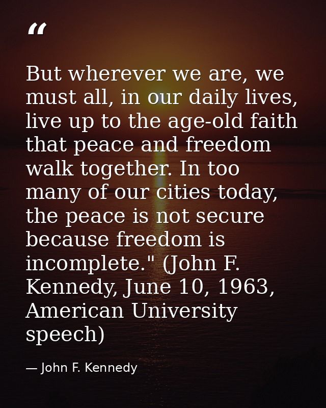 But wherever we are, we must all, in our daily lives, live up to the age-old faith that peace and freedom walk together. — John F. Kennedy