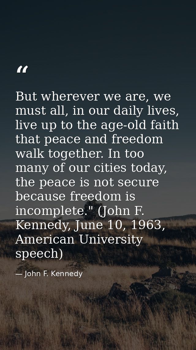 But wherever we are, we must all, in our daily lives, live up to the age-old faith that peace and freedom walk together. — John F. Kennedy