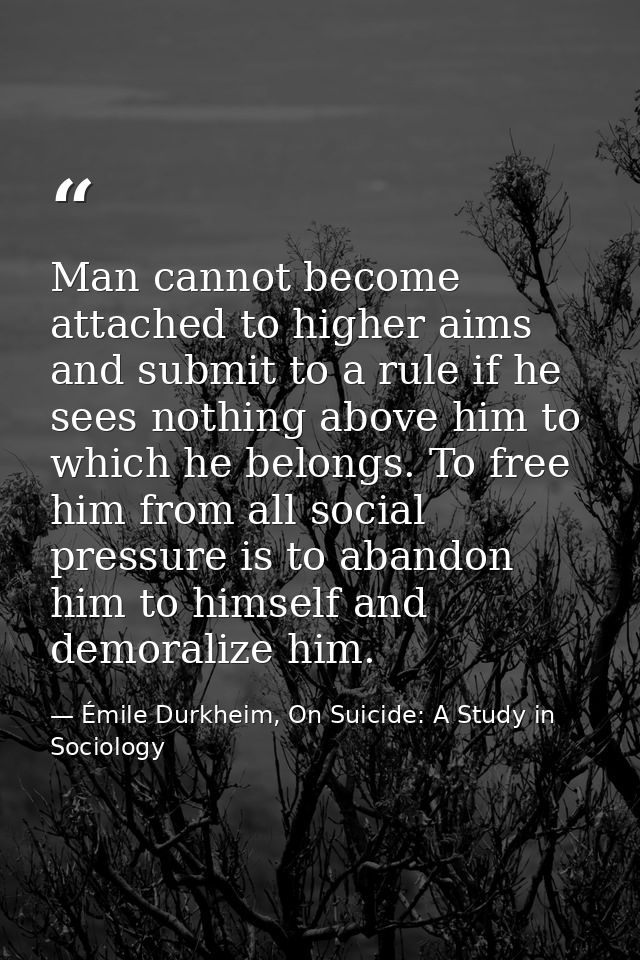 Man cannot become attached to higher aims and submit to a rule if he sees nothing above him to which he belongs. To free — Émile Durkheim, On Suicide: A Study in Sociology