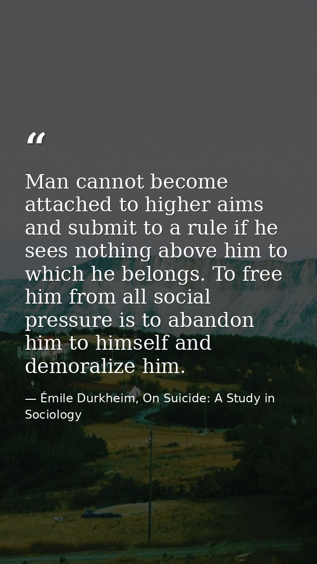 Man cannot become attached to higher aims and submit to a rule if he sees nothing above him to which he belongs. To free — Émile Durkheim, On Suicide: A Study in Sociology