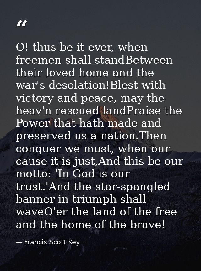 O! thus be it ever, when freemen shall standBetween their loved home and the war's desolation!Blest with victory and pea — Francis Scott Key