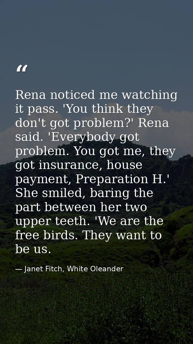 Rena noticed me watching it pass. 'You think they don't got problem?' Rena said. 'Everybody got problem. You got me, the — Janet Fitch, White Oleander