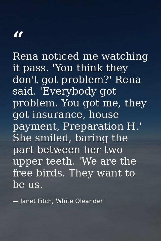 Rena noticed me watching it pass. 'You think they don't got problem?' Rena said. 'Everybody got problem. You got me, the — Janet Fitch, White Oleander