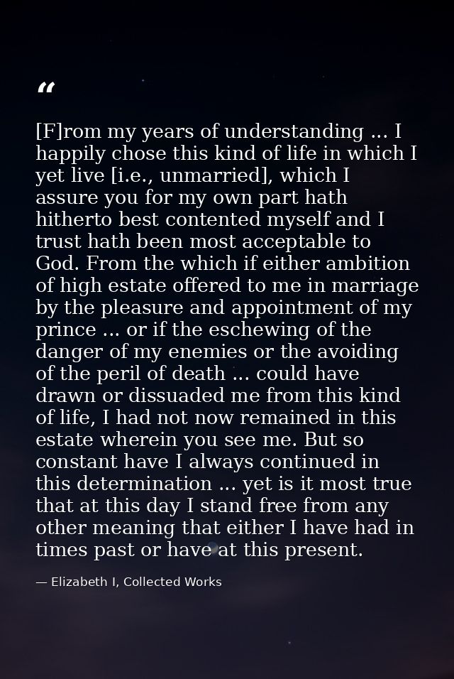 [F]rom my years of understanding ... I happily chose this kind of life in which I yet live [i.e., unmarried], which I as — Elizabeth I, Collected Works