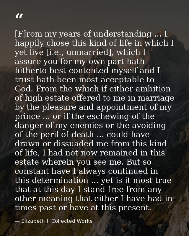 [F]rom my years of understanding ... I happily chose this kind of life in which I yet live [i.e., unmarried], which I as — Elizabeth I, Collected Works