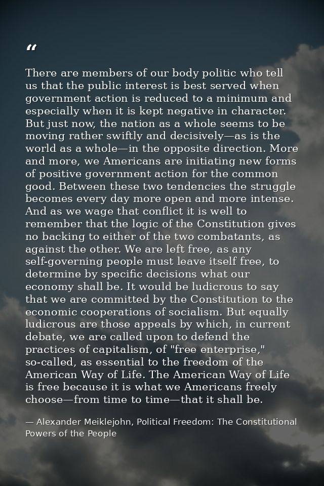 There are members of our body politic who tell us that the public interest is best served when government action is redu — Alexander Meiklejohn, Political Freedom: The Constitutional Powers of the People