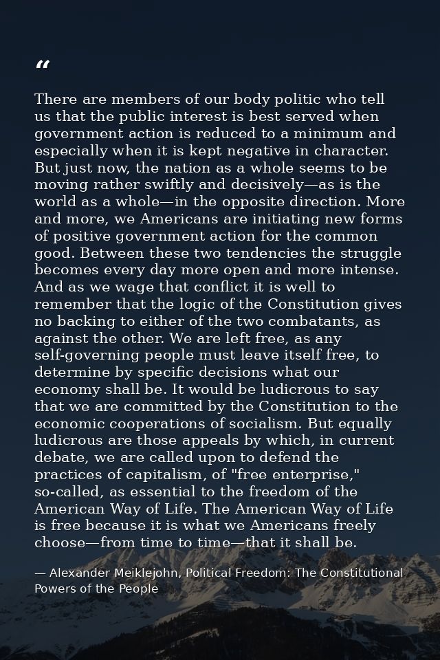 There are members of our body politic who tell us that the public interest is best served when government action is redu — Alexander Meiklejohn, Political Freedom: The Constitutional Powers of the People