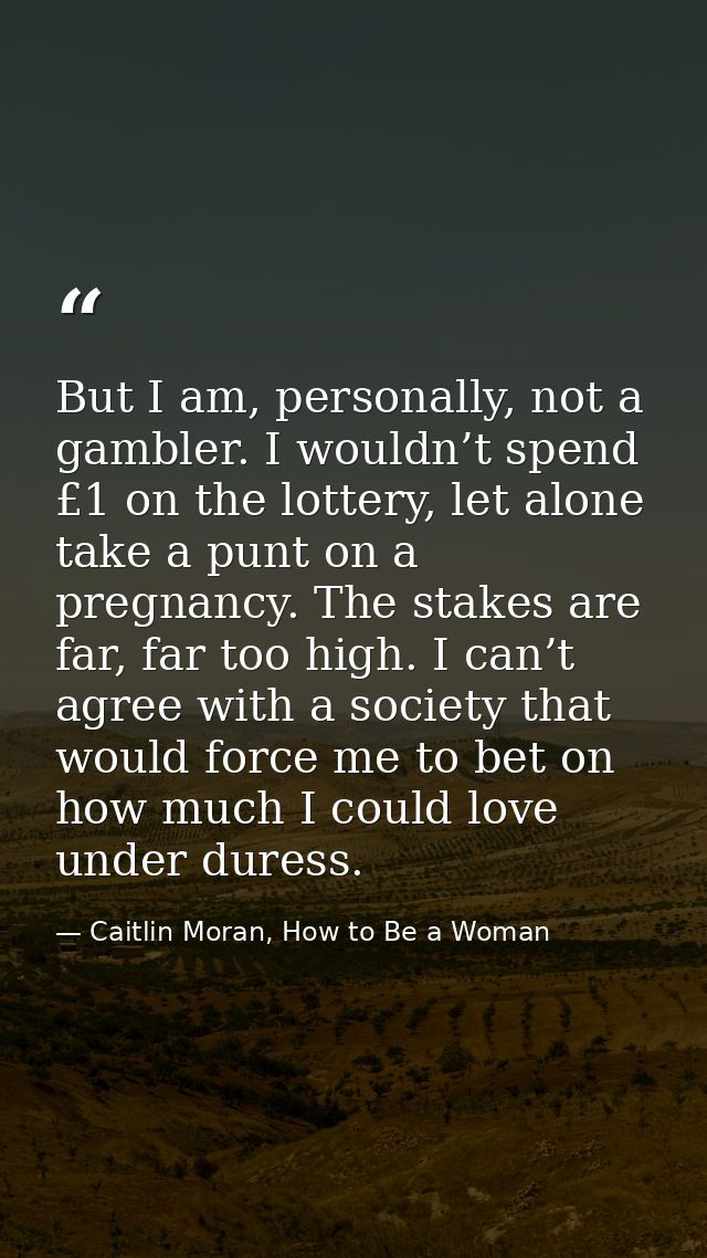 But I am, personally, not a gambler. I wouldn’t spend £1 on the lottery, let alone take a punt on a pregnancy. The stake — Caitlin Moran, How to Be a Woman
