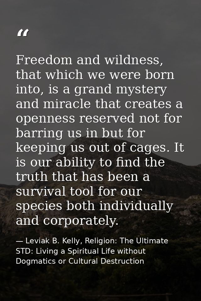 Freedom and wildness, that which we were born into, is a grand mystery and miracle that creates a openness reserved not  — Leviak B. Kelly, Religion: The Ultimate STD: Living a Spiritual Life without Dogmatics or Cultural Destruction