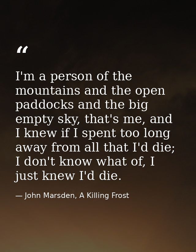 I'm a person of the mountains and the open paddocks and the big empty sky, that's me, and I knew if I spent too long awa — John Marsden, A Killing Frost