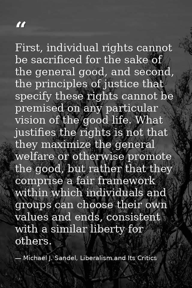 First, individual rights cannot be sacrificed for the sake of the general good, and second, the principles of justice th — Michael J. Sandel, Liberalism and Its Critics