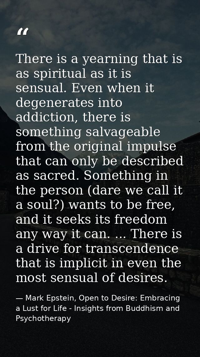 There is a yearning that is as spiritual as it is sensual. Even when it degenerates into addiction, there is something s — Mark Epstein, Open to Desire: Embracing a Lust for Life - Insights from Buddhism and Psychotherapy