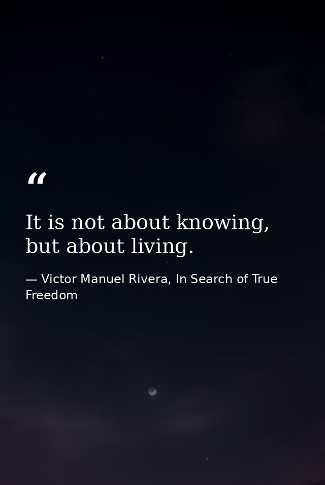It is not about knowing, but about living. — Victor Manuel Rivera, In Search of True Freedom