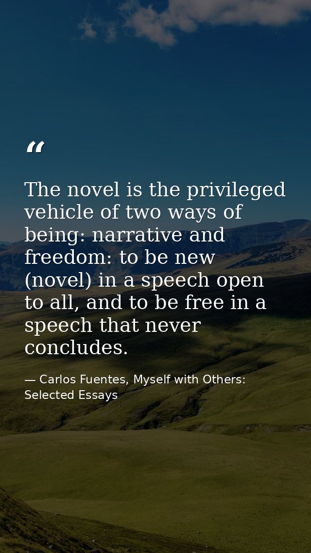The novel is the privileged vehicle of two ways of being: narrative and freedom: to be new (novel) in a speech open to a — Carlos Fuentes, Myself with Others: Selected Essays