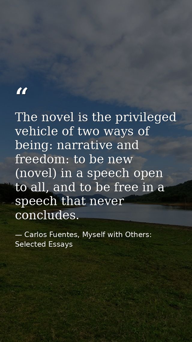 The novel is the privileged vehicle of two ways of being: narrative and freedom: to be new (novel) in a speech open to a — Carlos Fuentes, Myself with Others: Selected Essays