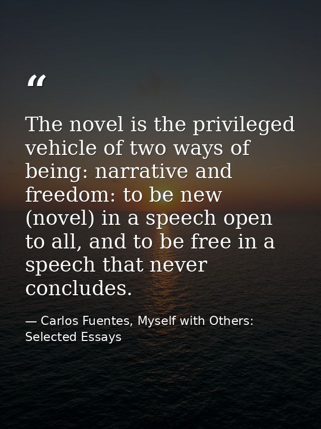 The novel is the privileged vehicle of two ways of being: narrative and freedom: to be new (novel) in a speech open to a — Carlos Fuentes, Myself with Others: Selected Essays