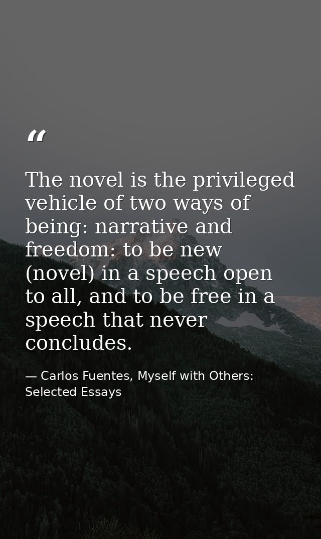 The novel is the privileged vehicle of two ways of being: narrative and freedom: to be new (novel) in a speech open to a — Carlos Fuentes, Myself with Others: Selected Essays
