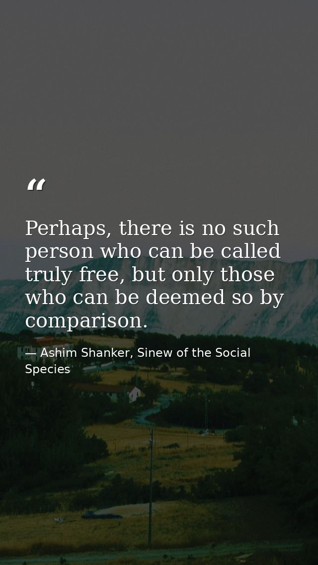 Perhaps, there is no such person who can be called truly free, but only those who can be deemed so by comparison. — Ashim Shanker, Sinew of the Social Species