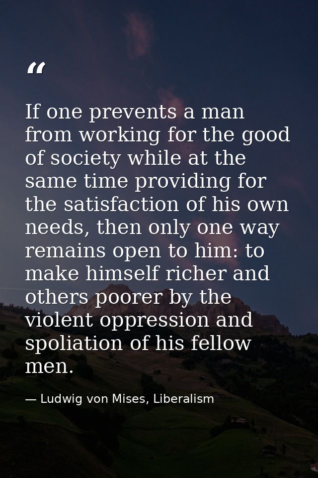 If one prevents a man from working for the good of society while at the same time providing for the satisfaction of his  — Ludwig von Mises, Liberalism