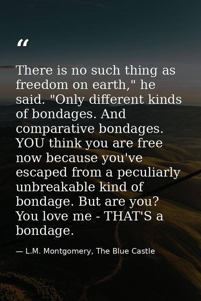 There is no such thing as freedom on earth," he said. "Only different kinds of bondages. And comparative bondages. YOU t — L.M. Montgomery, The Blue Castle