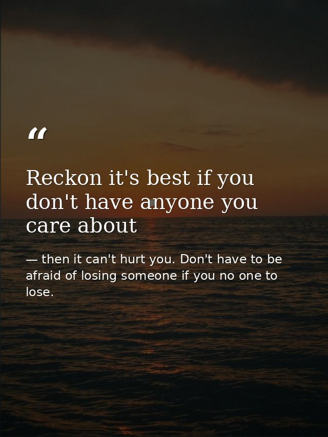 Reckon it's best if you don't have anyone you care about — then it can't hurt you. Don't have to be afraid of losing someone if you no one to lose.