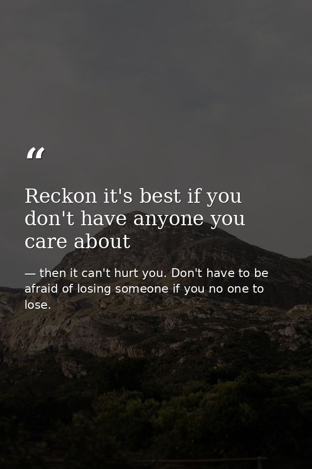 Reckon it's best if you don't have anyone you care about — then it can't hurt you. Don't have to be afraid of losing someone if you no one to lose.
