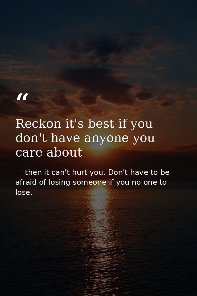 Reckon it's best if you don't have anyone you care about — then it can't hurt you. Don't have to be afraid of losing someone if you no one to lose.